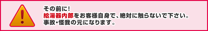 その前に!給湯器内部をお客様自身で、絶対に触らないでください。事故・怪我の元になります。