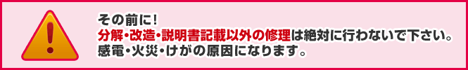 その前に!分解・改造・説明書記載以外の修理は絶対に行わないで下さい。感電・火災・けがの原因になります。