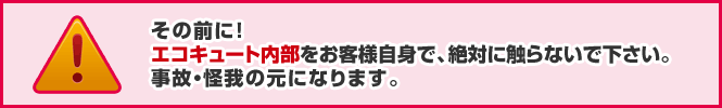 その前に!エコキュート内部をお客様自身で、絶対に触らないで下さい。事故・怪我の元になります。